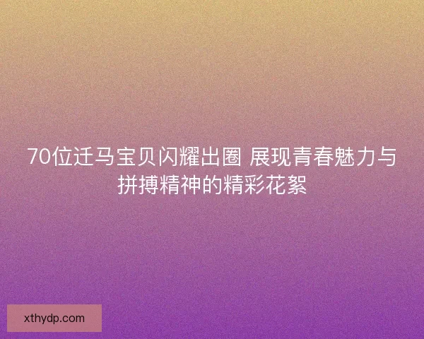 70位迁马宝贝闪耀出圈 展现青春魅力与拼搏精神的精彩花絮