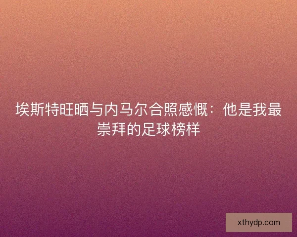埃斯特旺晒与内马尔合照感慨：他是我最崇拜的足球榜样
