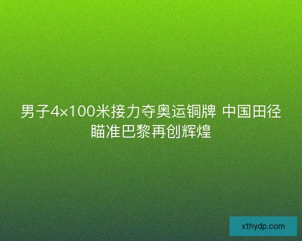 男子4×100米接力夺奥运铜牌 中国田径瞄准巴黎再创辉煌