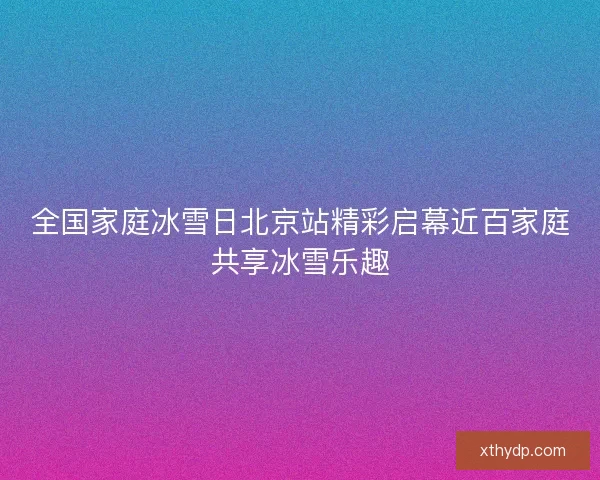 全国家庭冰雪日北京站精彩启幕近百家庭共享冰雪乐趣