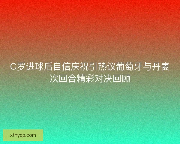 C罗进球后自信庆祝引热议葡萄牙与丹麦次回合精彩对决回顾