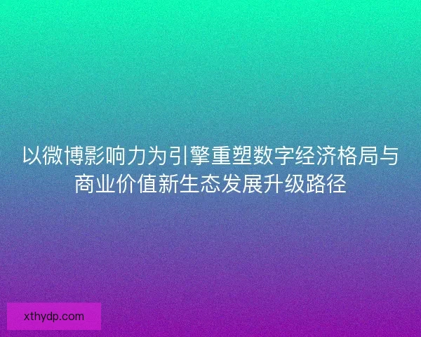 以微博影响力为引擎重塑数字经济格局与商业价值新生态发展升级路径