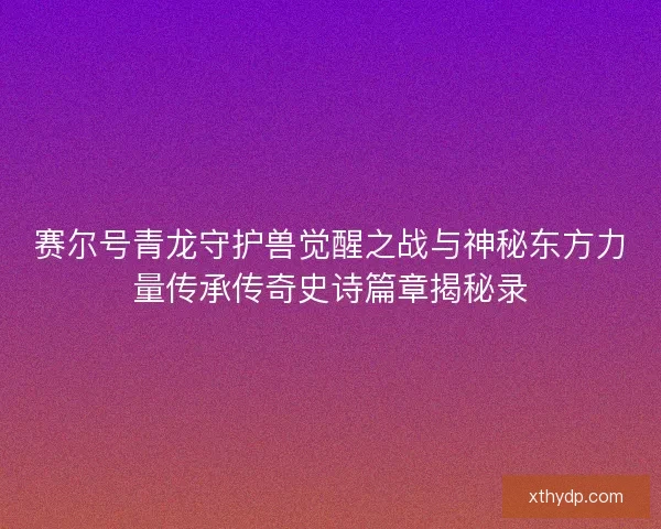 赛尔号青龙守护兽觉醒之战与神秘东方力量传承传奇史诗篇章揭秘录