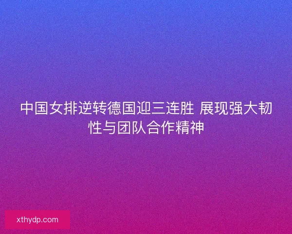 中国女排逆转德国迎三连胜 展现强大韧性与团队合作精神