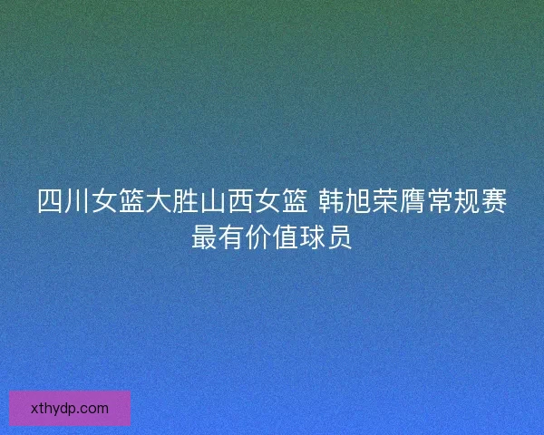 四川女篮大胜山西女篮 韩旭荣膺常规赛最有价值球员