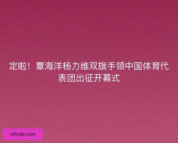 定啦！覃海洋杨力维双旗手领中国体育代表团出征开幕式