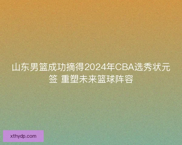 山东男篮成功摘得2024年CBA选秀状元签 重塑未来篮球阵容