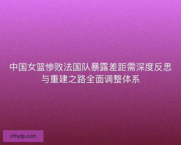 中国女篮惨败法国队暴露差距需深度反思与重建之路全面调整体系